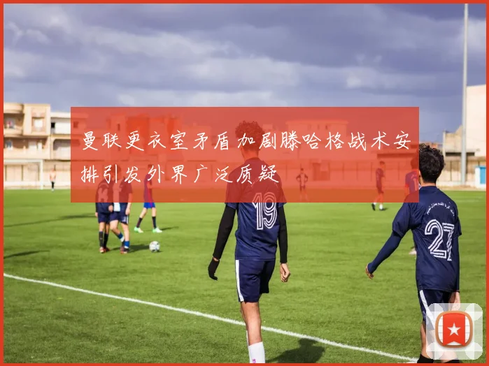 曼联更衣室矛盾加剧滕哈格战术安排引发外界广泛质疑