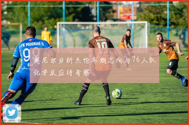 奥尼尔分析杰伦布朗志向与76人队化学反应待考察