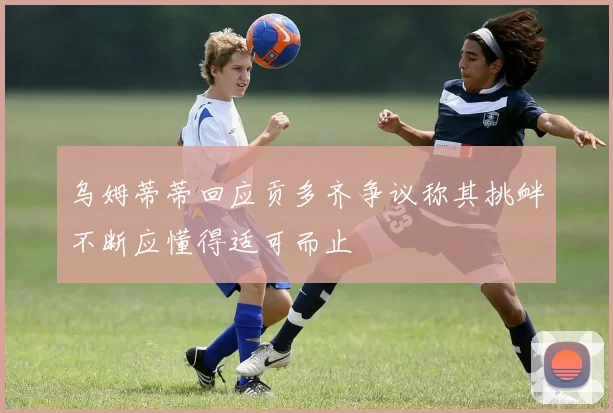 乌姆蒂蒂回应贡多齐争议称其挑衅不断应懂得适可而止