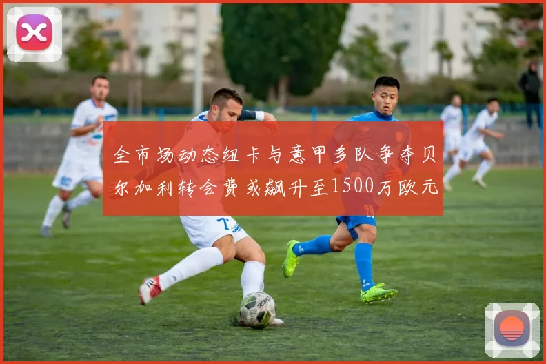 全市场动态纽卡与意甲多队争夺贝尔加利转会费或飙升至1500万欧元