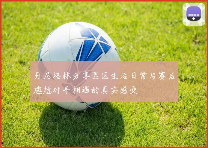 丹尼格林分享园区生活日常与赛后尴尬对手相遇的真实感受
