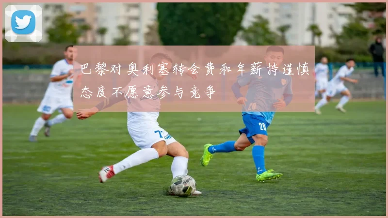 巴黎对奥利塞转会费和年薪持谨慎态度不愿意参与竞争