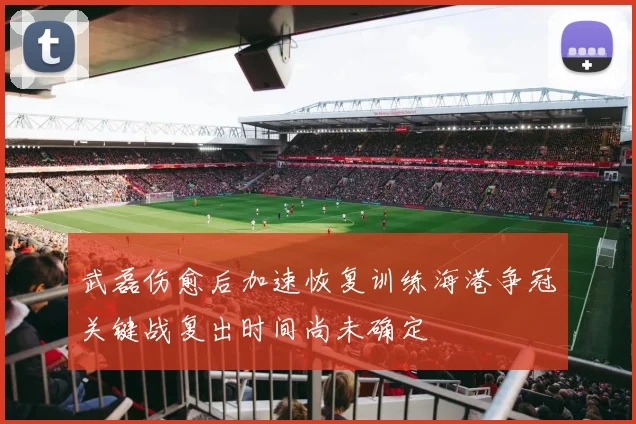 武磊伤愈后加速恢复训练海港争冠关键战复出时间尚未确定