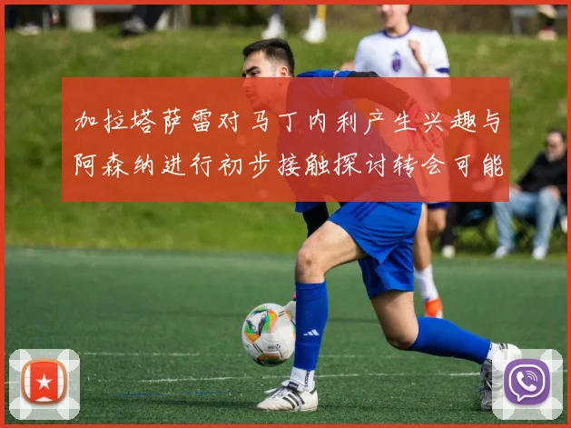加拉塔萨雷对马丁内利产生兴趣与阿森纳进行初步接触探讨转会可能性